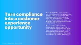 First established in rapid response
to new regulation, it’s hardly surprising
that the Know Your Customer (KYC)
function is seen as time-intensive,
laborious and frustrating. Customer
experience was never part of the
equation; the goal was to demonstrate
compliance at all costs.
But now we’re familiar with the
fundamentals, we can make KYC
so much more. The next step is bigger
than mastering efficiencies. It’s time
to integrate it with broader client
management strategies so that we can
greatly improve the KYC experience.
Turn compliance
into a customer
experience
opportunity
2
Copyright © 2020 Accenture. All rights reserved.
 