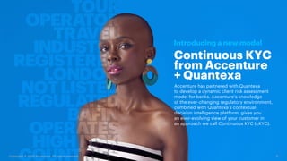 6
Copyright © 2020 Accenture. All rights reserved.
Continuous KYC
from Accenture
+ Quantexa
Introducing a new model
Accenture has partnered with Quantexa
to develop a dynamic client risk assessment
model for banks. Accenture’s knowledge
of the ever-changing regulatory environment,
combined with Quantexa’s contextual
decision intelligence platform, gives you
an ever-evolving view of your customer in
an approach we call Continuous KYC (cKYC).
 