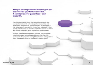 READY. SET. SCALE. 13
Many of your experiments may not give you
the outcome you think you needed.
A solution is never guaranteed—and
that’s OK.
Therefore, assimilating AI into your business brings a new type
of project execution risk, with only a portion of your ideas and
experiments expected to go to production. But the good news is
that following an AI roadmap, like the one here, helps qualify ideas
quickly and effectively—so ideas that fail, fail fast and can be shelved
with minimal investment before moving on to something else.
Strategic Scalers have mastered this approach. This group pilots
more initiatives and successfully scales more often than their
counterparts: They reported scaling 114 applications in the past three
years, compared to just 53 for companies in the POC group.8
 