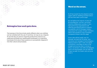 READY. SET. SCALE. 18
Reimagine how work gets done.
The business of the future looks starkly different when your abilities
can be multiplied with the use of machines. So how do you integrate
AI into the way you work to maximise productivity? How do you
reallocate workloads and reskill/upskill employees? It’s imperative
businesses think about these questions to successfully integrate AI
into their culture and processes.
Word on the street.
As AI has moved into the adoption phase,
urgent calls for reskilling and fears about
job loss have taken centre stage.
But we believe the majority of jobs will
be reconfigured—not lost—as human-
machine collaboration evolves. In fact,
high-performing organisations will
need big and diverse teams to scale AI
successfully, with AI Strategic Scalers
using twice the number of team members
(about 200 people) for their AI projects
compared to those in the POC stage.
Some roles will be totally new. For
example, we have the ‘AI trainer’ who
intervenes and manages AI technologies—
helping systems ‘learn’ tasks and adjust
conclusions—and helps us stay on the
straight-and-narrow when it comes to
ethics. As we learn new skills and delegate
work to AI technologies, we can help the
AI learn as well. It’s a team, just not as we
know it.
18
 