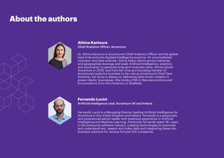 READY. SET. SCALE. 2
About the authors
Athina Kanioura
Chief Analytics Officer, Accenture
Dr. Athina Kanioura is Accenture’s Chief Analytics Officer and the global
lead of Accenture’s Applied Intelligence practice. An accomplished
innovator and data scientist, Athina helps clients across industries
and geographies leverage and scale Artificial Intelligence, analytics
and automation to generate long-term business value. Athina joined
Accenture in 2005, and from her time as a founding member of
Accenture’s analytics business to her role as Accenture’s Chief Data
Scientist, her focus is always on delivering data-driven insights to
power clients’ businesses. She holds a PhD in Macroeconomics and
Econometrics from the University of Sheffield.
Fernando Lucini
Artificial Intelligence Lead, Accenture UK and Ireland
Fernando Lucini is a Managing Director leading Artificial Intelligence for
Accenture in the United Kingdom and Ireland. Fernando is a passionate
and experienced senior leader with extensive experience in Artificial
Intelligence and Machine Learning. Previously Fernando spent 18+ years
in the enterprise software industry, creating technologies to automate
and understand text, speech and video data and integrating these into
business solutions for various Fortune 100 companies.
 