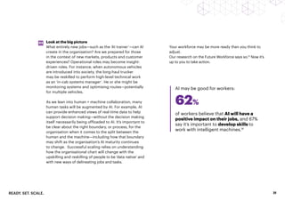 READY. SET. SCALE. 21
Look at the big picture
What entirely new jobs—such as the ‘AI trainer’—can AI
create in the organisation? Are we prepared for those
in the context of new markets, products and customer
experiences? Operational roles may become insight-
driven roles. For instance, when autonomous vehicles
are introduced into society, the long-haul trucker
may be reskilled to perform high-level technical work
as an ‘in-cab systems manager’. He or she might be
monitoring systems and optimising routes—potentially
for multiple vehicles.
As we lean into human + machine collaboration, many
human tasks will be augmented by AI. For example, AI
can provide enhanced views of real-time data to help
support decision making—without the decision making
itself necessarily being offloaded to AI. It’s important to
be clear about the right boundary, or process, for the
organisation when it comes to the split between the
human and the machine—including how that boundary
may shift as the organisation’s AI maturity continues
to change. Successful scaling relies on understanding
how the organisational chart will change with the
upskilling and reskilling of people to be ‘data native’ and
with new ways of delineating jobs and tasks.
03
of workers believe that AI will have a
positive impact on their jobs, and 67%
say it’s important to develop skills to
work with intelligent machines.14
AI may be good for workers:
Your workforce may be more ready than you think to
adjust.
Our research on the Future Workforce says so.13
Now it’s
up to you to take action.
62%
 