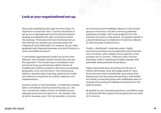 READY. SET. SCALE. 23
Look at your organisational set-up.
Along with establishing who gets the work done, it’s
important to revisit the ‘how’. A priority should be to
set up your organisational structure and governance
strategy and establish the right connections within
the business. Think about the kind of physical set-up
that will help you achieve your business goals and
integrate AI most effectively. For instance, do you need
geographically dispersed business units and AI tools or a
more centralised structure?
A centralised organisational model may be the most
effective, with Strategic Scalers saying they now use
this approach.16
This model uses a centralised cross-
functional AI group (sometimes called a Centre of
Excellence) to deliver projects to the various businesses,
geographic units, and functions. This central group
defines a standard way of working, governance model,
and method of interaction for solution selection and
implementation.
Another variant is ‘hub-and-spoke’, a model that includes
both a centralised cross functional AI group (i.e., the
‘hub’, sometimes called a Centre of Excellence) and
separate autonomous AI teams (i.e., the ‘spokes’) that
sit within business units. The hub provides a common
set of services and knowledge relevant to all business
groups or functions, and sets common guidelines/
operating principles, with some guidance from the
business unit teams in the spokes. The spokes operate in
a decentralised way to implement AI solutions relevant
for their business units/functions.
Finally, a ‘distributed’ model also exists. Highly
autonomous AI teams are housed within each business
unit or function, with a delivery focus specific to that
business unit or function. There are a few common
standards, tools or operating principles imposed, with
potentially varied practices across teams.
Highly distributed ways of working are the sign of
mature technology, tools and usage patterns. Here,
AI practitioners have considerable resources at their
disposal and can be productive working in distributed
but loosely connected groups with established ways of
reusing and providing knowledge and expertise to the
wider business.
Be guided by your business aspirations, and define a way
of working that best supports those goals and your level
of AI maturity.
 