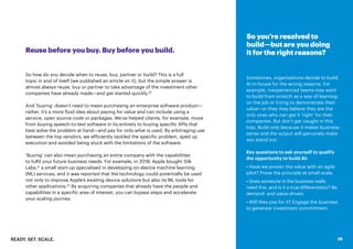 READY. SET. SCALE. 26
Reuse before you buy. Buy before you build.
So how do you decide when to reuse, buy, partner or build? This is a full
topic in and of itself (we published an article on it), but the simple answer is
almost always reuse, buy or partner to take advantage of the investment other
companies have already made—and get started quickly.20
And ‘buying’ doesn’t need to mean purchasing an enterprise software product—
rather, it’s a more fluid idea about paying for value and can include using a
service, open source code or packages. We’ve helped clients, for example, move
from buying speech-to-text software in its entirety to buying specific APIs that
best solve the problem at hand—and pay for only what is used. By arbitraging use
between the top vendors, we efficiently tackled the specific problem, sped up
execution and avoided being stuck with the limitations of the software.
‘Buying’ can also mean purchasing an entire company with the capabilities
to fulfil your future business needs. For example, in 2018, Apple bought Silk
Labs,21
a small start-up specialised in developing on-device machine learning
(ML) services, and it was reported that the technology could potentially be used
not only to improve Apple’s existing device solutions but also its ML tools for
other applications.22
By acquiring companies that already have the people and
capabilities in a specific area of interest, you can bypass steps and accelerate
your scaling journey.
So you’re resolved to
build—but are you doing
it for the right reasons?
Sometimes, organisations decide to build
AI in-house for the wrong reasons. For
example, inexperienced teams may want
to build from scratch as a way of learning
on the job or trying to demonstrate their
value—or they may believe they are the
only ones who can get it ‘right’ for their
companies. But don’t get caught in this
trap. Build only because it makes business
sense and the output will genuinely make
you stand out.
Key questions to ask yourself to qualify
the opportunity to build AI:
• Have we proven the value withan agile
pilot? Prove the principle at small scale.
• Does someone in the business really
need this, and is it a true differentiator? Be
demand- and value-driven.
• Will they pay for it? Engage the business
to generate investment commitment.
26
 
