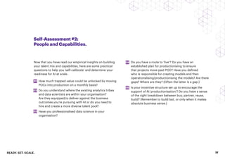 READY. SET. SCALE. 27
Self-Assessment #2:
People and Capabilities.
Now that you have read our empirical insights on building
your talent mix and capabilities, here are some practical
questions to help you ‘self-calibrate’ and determine your
readiness for AI at scale.
How much trapped value could be unlocked by moving
POCs into production on a monthly basis?
Do you understand where the existing analytics tribes
and data scientists are within your organisation?
Are they equipped to deliver against the business
outcomes you’re pursuing with AI or do you need to
hire and create a more diverse talent pool?
Have you professionalised data science in your
organisation?
01
02
03
04
05
Do you have a route to ‘live’? Do you have an
established plan for productionising to ensure
that projects move past POC? Have you defined
who is responsible for creating models and then
operationalising/productionising the models? Are there
gaps? Where are they? (Often the latter is a gap.)
Is your incentive structure set up to encourage the
support of AI ‘productionisation’? Do you have a sense
of the right breakdown between buy, partner, reuse,
build? (Remember to build last, or only when it makes
absolute business sense.)
 
