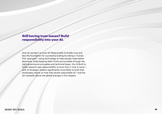 READY. SET. SCALE. 29
Still having trust issues? Build
responsibility into your AI.
How do we learn to trust AI? Responsible AI builds trust and
lays the foundation for successful scaling by taking a ‘human
first’ approach—using technology to help people make better
decisions, while keeping them firmly accountable through the
right governance processes and technical steps. Our AI:Built to
Scale research says responsibility is more than a ‘nice to have’—
with AI Strategic Scalers significantly more likely to brief their
employees clearly on how they tackle responsible AI,23
and the
UK markedly above the global average in this respect.
 