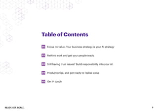 READY. SET. SCALE. 3
Table of Contents
Focus on value: Your business strategy is your AI strategy
Rethink work and get your people ready
Still having trust issues? Build responsibility into your AI
Productionise, and get ready to realise value
Get in touch
01
03
02
04
05
 