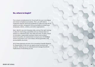 READY. SET. SCALE. 33
So, where to begin?
First, ensure considerations for AI are built into your core values
and robust compliance processes. Then, you will need to
implement specific technical guidelines to make sure that the AI
systems are safe, transparent and accountable to protect your
employees, clients, civilians, and other organisations.
Next, identify new and changing roles, and put the right training
in place for technology specialists and your diverse team of
experts to understand their new roles and remit. It’s also critical
to articulate a responsible business mission and conduct
brand and public risk assessments to ensure your AI initiatives
remain anchored to your core values, ethical guardrails, and
accountability structure.
All of these elements are part of an innovation-friendly blueprint
for Responsible AI that you can apply across functions and
projects—allowing you to understand and manage the ethical
implications of everything you do.
 