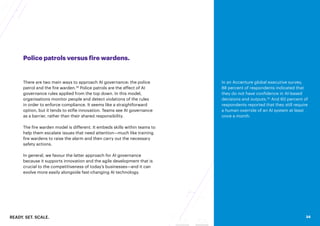 READY. SET. SCALE. 34
Police patrols versus fire wardens.
There are two main ways to approach AI governance: the police
patrol and the fire warden.28
Police patrols are the effect of AI
governance rules applied from the top down. In this model,
organisations monitor people and detect violations of the rules
in order to enforce compliance. It seems like a straightforward
option, but it tends to stifle innovation. Teams see AI governance
as a barrier, rather than their shared responsibility.
The fire warden model is different. It embeds skills within teams to
help them escalate issues that need attention—much like training
fire wardens to raise the alarm and then carry out the necessary
safety actions.
In general, we favour the latter approach for AI governance
because it supports innovation and the agile development that is
crucial to the competitiveness of today’s businesses—and it can
evolve more easily alongside fast-changing AI technology.
In an Accenture global executive survey,
88 percent of respondents indicated that
they do not have confidence in AI-based
decisions and outputs.30
And 60 percent of
respondents reported that they still require
a human override of an AI system at least
once a month.
34
 