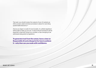 READY. SET. SCALE. 35
That said, you should review the outputs of your AI systems as
often as every week and have processes in place for overriding
questionable decisions.29
And as you begin to scale AI more broadly, it’s unlikely legislation
will be able to keep up just yet. A robust ethical framework will be
essential to deal with issues too complex or fast-changing to be
addressed adequately by legislation.
To generate trust from the outset, have a view on
Responsible AI and a blueprint for how to achieve
it—only then can you scale with confidence.
 