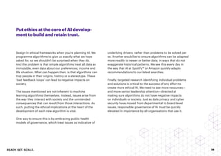 READY. SET. SCALE. 36
Put ethics at the core of AI develop-
ment to build and retain trust.
Design in ethical frameworks when you’re planning AI. We
programme algorithms to give us exactly what we have
asked for, so we shouldn’t be surprised when they do.
And the problem is that simple algorithms treat all data as
immutable, even data about our preferences, income and
life situation. What can happen then, is that algorithms can
trap people in their origins, history or a stereotype. These
‘bad feedback loops’ can lead to negative impacts on
society.
The issues mentioned are not inherent to machine
learning algorithms themselves. Instead, issues arise from
the way they interact with society and the unintended
consequences that can result from those interactions. As
such, putting the ethical implications at the heart of the
development of each new algorithm is vital.
One way to ensure this is by embracing public health
models of governance, which treat issues as indicative of
underlying drivers, rather than problems to be solved per
se. Another would be to ensure algorithms can be adapted
more readily to newer or better data, in ways that do not
exaggerate historical patterns. We see this every day in
the way that AI at Spotify™ or Amazon quickly adapts
recommendations to our latest searches.
Finally, targeted research identifying individual problems
and solutions is critical to the success of any effort to
create more ethical AI. We need to see more resources—
and more senior leadership attention—directed at
making sure algorithms do not have negative impacts
on individuals or society. Just as data privacy and cyber
security have moved from departmental to board-level
issues, responsible governance of AI must be quickly
elevated in importance by all organisations that use it.
 