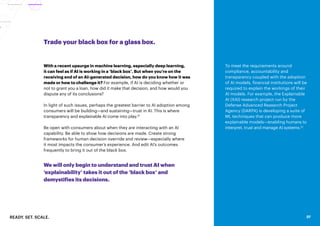 READY. SET. SCALE. 37
Trade your black box for a glass box.
With a recent upsurge in machine learning, especially deep learning,
it can feel as if AI is working in a ‘black box’. But when you’re on the
receiving end of an AI-generated decision, how do you know how it was
made or how to challenge it? For example, if AI is deciding whether or
not to grant you a loan, how did it make that decision, and how would you
dispute any of its conclusions?
In light of such issues, perhaps the greatest barrier to AI adoption among
consumers will be building—and sustaining—trust in AI. This is where
transparency and explainable AI come into play.31
Be open with consumers about when they are interacting with an AI
capability. Be able to show how decisions are made. Create strong
frameworks for human decision override and review—especially where
it most impacts the consumer’s experience. And edit AI’s outcomes
frequently to bring it out of the black box.
We will only begin to understand and trust AI when
‘explainability’ takes it out of the ‘black box’ and
demystifies its decisions.
37
To meet the requirements around
compliance, accountability and
transparency coupled with the adoption
of AI models, financial institutions will be
required to explain the workings of their
AI models. For example, the Explainable
AI (XAI) research project run by the
Defense Advanced Research Project
Agency (DARPA) is developing a suite of
ML techniques that can produce more
explainable models—enabling humans to
interpret, trust and manage AI systems.32
 