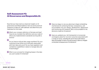 READY. SET. SCALE. 38
Self-Assessment #3:
AI Governance and Responsible AI.
Now that you have read our empirical insights on AI
governance and Responsible AI, here are some practical
questions to help you ‘self-calibrate’ and determine your
readiness for AI at scale.
What’s your company definition of fairness and bias?
How do you translate that definition and your code of
ethics into implementation standards (turning talk to
action)?
Do you have an ethical data usage manifesto? Do your
customers know if/that you’re ethically responsible
with their data and yours? Do you have regulation and
compliance capabilities in place to manage data and
AI technology?
What is your process for mitigating biases in the data
you use to power AI initiatives?
01
02
03
04
05
Have you begun or are you planning to begin embedding
mechanisms for achieving fairness, transparency, and
accountability into your design, development, deployment
and monitoring of AI systems? Who is accountable for the
decisions made by AI systems?
Have you updated your risk frameworks to incorporate
contingency plans for incorrect outcomes associated with
a range of inputs, including the use of inaccurate historic
data and lineage? Is there a formal process in place to mitigate
unintended consequences of AI decisions?
 
