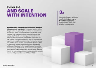 READY. SET. SCALE. 4
THINK BIG
AND SCALE
WITH INTENTION
Why are so many businesses still struggling to realise the
full value of their AI projects? The answer appears to lie in
the gap between applying AI in pockets versus applying it
at scale. Our latest Accenture Research, AI: Built to Scale,
indicates that Strategic Scalers—organisations that are
scaling AI effectively—are seeing up to three times the
return on their investments compared to non-scalers, or
the ‘Proof of Concept (POC) group’, who are conducting AI
experiments and pilots but achieving a low scaling success
rate and low return on their AI investments. Four out of five
UK executives (versus 75 percent globally) believe they
will be out of business in five years if they can’t crack the
code of scaling AI effectively. Companies need to get their
heads around how to scale AI and fast—as global revenues
from AI for enterprise applications are projected to grow by
more than 50 percent between 2018 and 2025.1
Strategic Scalers achieved
nearly triple the return
from AI investments
compared to their non-
scaling counterparts.
3X
 