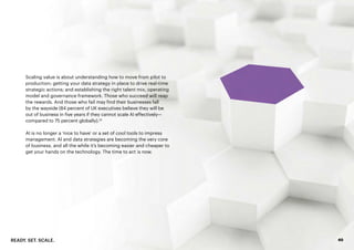 READY. SET. SCALE. 40
Scaling value is about understanding how to move from pilot to
production; getting your data strategy in place to drive real-time
strategic actions; and establishing the right talent mix, operating
model and governance framework. Those who succeed will reap
the rewards. And those who fail may find their businesses fall
by the wayside (84 percent of UK executives believe they will be
out of business in five years if they cannot scale AI effectively—
compared to 75 percent globally).33
AI is no longer a ‘nice to have’ or a set of cool tools to impress
management. AI and data strategies are becoming the very core
of business, and all the while it’s becoming easier and cheaper to
get your hands on the technology. The time to act is now.
 