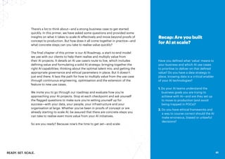 READY. SET. SCALE. 41
41
There’s a lot to think about—and a strong business case to get started
quickly. In this primer, we have asked some questions and provided some
insights on what it takes to scale AI effectively and move beyond proofs of
concept to production. But how does it all come together in practice—and
what concrete steps can you take to realise value quickly?
The final chapter of this primer is our AI Roadmap, a start-to-end model
we use with our clients to help them realise and multiply value from
their AI projects. It details an AI use case’s route to live, which includes
defining value and formulating a solid AI strategy; bringing together the
right AI capabilities; thinking about the optimal talent mix; and getting the
appropriate governance and ethical parameters in place. But it doesn’t
just end there. It lays the path for how to multiply value from the use case
through continuous engineering, optimisation and the extension of the
feature to new use cases.
We invite you to go through our roadmap and evaluate how you’re
approaching your AI projects. Stop at each checkpoint and ask yourself
the flagged questions to make sure you’re setting yourself up for
success—with your data, your people, your infrastructure and your
organisation at large. Whether you’ve been in proofs of concept or are
already starting to scale AI, be assured that there are concrete steps you
can take to realise even more value from your AI initiatives.
So are you ready? Because now’s the time to get set—and scale.
Recap: Are you built
for AI at scale?
Have you defined what ‘value’ means to
your business and which AI use cases
to prioritise to deliver on that defined
value? Do you have a data strategy in
place, knowing data is a critical enabler
of your AI technologies?
1. Do your AI teams understand the
business goals you are trying to
achieve with AI—and are they set up
to move to production (and avoid
being trapped in POCs)?
2. Do you have ethical frameworks and
a way to course correct should the AI
make erroneous, biased or unlawful
decisions?
 