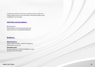 READY. SET. SCALE. 44
Join the conversation.
Authors.
Contact the authors to find out more about how to scale AI no
matter where you are on your AI journey—and see how value can be
multiplied for your business.
@AccentureAI
www.linkedin.com/company/accentureai
www.accenture.com/appliedintelligence
Athina Kanioura
Chief Analytics Officer, Applied Intelligence
Global Lead, Accenture
Fernando Lucini
Managing Director, Artificial Intelligence Lead,
Accenture UK and Ireland
 