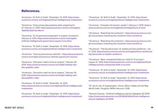 READY. SET. SCALE. 45
References.
1
Accenture, “AI: Built to Scale”, November, 14, 2019. https://www.
accenture.com/us-en/insights/artificial-intelligence/ai-investments
2
Accenture, “Overcoming data paralysis when preparing for
AI”,February 4, 2019. https://www.accenture.com/us-en/insights/
digital/preparing-data-ai
3
Accenture, “An AI governance approach to support innovation”,
February 8, 2019. https://www.accenture.com/us-en/insights/
artificial-intelligence/ai-governance-support-innovation
4
Accenture, “AI: Built to Scale”, November, 14, 2019. https://www.
accenture.com/us-en/insights/artificial-intelligence/ai-investments
5
Accenture, “Insuring autonomous vehicles”, https://www.accenture.
com/us-en/insight-autonomous-vehicles-opportunity-insurers
6
Accenture, “Disruption need not be an enigma”, February 26,
2018. https://www.accenture.com/us-en/insight-leading-new-
disruptability-index
7
Accenture, “Disruption need not be an enigma”, February 26,
2018. https://www.accenture.com/us-en/insight-leading-new-
disruptability-index
8
Accenture, “AI: Built to Scale”, November, 14, 2019.
https://www.accenture.com/us-en/insights/artificial-intelligence/ai-
investments
9
Accenture, “AI: Built to Scale”, November, 14, 2019. https://www.
accenture.com/us-en/insights/artificial-intelligence/ai-investments
10
Accenture, “AI: Built to Scale”, November, 14, 2019. https://www.
accenture.com/us-en/insights/artificial-intelligence/ai-investments
11
Accenture, “Empower the human+ worker”, February 7, 2019. https://
www.accenture.com/us-en/insights/technology/future-of-work
12
Accenture, “Reworking the revolution”, https://www.accenture.com/
gb-en/company-reworking-the-revolution-future-workforce
13
Accenture, “Reworking the revolution”, https://www.accenture.com/
gb-en/company-reworking-the-revolution-future-workforce
14
Accenture, “The big disconnect: AI, leaders and the workforce”, July
12, 2018. https://www.accenture.com/us-en/insights/future-workforce/
big-disconnect-ai-leaders-workforce
15
Accenture, “New, unexpected skills you need for AI success”,
August 22, 2019. https://www.accenture.com/us-en/insights/artificial-
intelligence/new-unexpected-skills-ai-success
16
Accenture, “AI: Built to Scale”, November, 14, 2019. https://www.
accenture.com/us-en/insights/artificial-intelligence/ai-investments
17
Accenture, “AI: Built to Scale”, November, 14, 2019. https://www.
accenture.com/us-en/insights/artificial-intelligence/ai-investments
18
Dr. Kai-fu Lee, AI Superpowers: China, Sillicon Valley and the New
World Order. Houghton Mifflin Harcourt, 2018.
19
Venture Scanner, “Artificial intelligence startup highlights Q2 2018”.
https://www.venturescanner.com/2018/08/30/artificial-intelligence-
startup-highlights-q2-2018/
 