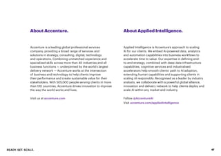 READY. SET. SCALE. 47
About Accenture. About Applied Intelligence.
Accenture is a leading global professional services
company, providing a broad range of services and
solutions in strategy, consulting, digital, technology
and operations. Combining unmatched experience and
specialized skills across more than 40 industries and all
business functions — underpinned by the world’s largest
delivery network — Accenture works at the intersection
of business and technology to help clients improve
their performance and create sustainable value for their
stakeholders. With 505,000 people serving clients in more
than 120 countries, Accenture drives innovation to improve
the way the world works and lives.
Visit us at accenture.com
Applied Intelligence is Accenture’s approach to scaling
AI for our clients. We embed AI-powered data, analytics
and automation capabilities into business workflows to
accelerate time to value. Our expertise in defining end-
to-end strategy, combined with deep data infrastructure
capabilities, cognitive services and industralised
accelerators help smooth clients’ path to AI adoption,
extending human capabilities and supporting clients in
scaling AI responsibly. Recognised as a leader by industry
analysts, we collaborate with a powerful global alliance,
innovation and delivery network to help clients deploy and
scale AI within any market and industry.
Follow @AccentureAI
Visit accenture.com/appliedintelligence
 