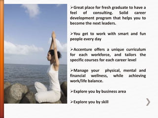 Great place for fresh graduate to have a
feel of consulting. Solid career
development program that helps you to
become the next leaders.
You get to work with smart and fun
people every day
Accenture offers a unique curriculum
for each workforce, and tailors the
specific courses for each career level
Manage your physical, mental and
financial wellness, while achieving
work/life balance.
Explore you by business area
Explore you by skill
 