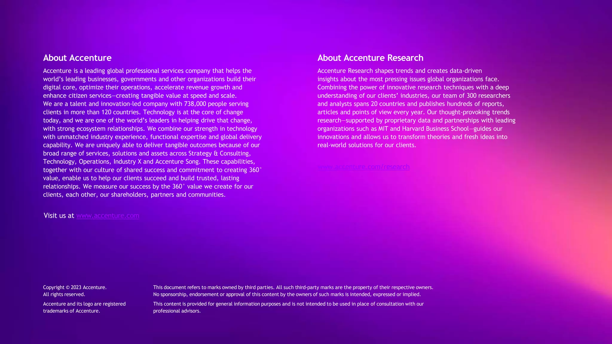About Accenture
Accenture is a leading global professional services company that helps the
world’s leading businesses, governments and other organizations build their
digital core, optimize their operations, accelerate revenue growth and
enhance citizen services—creating tangible value at speed and scale.
We are a talent and innovation-led company with 738,000 people serving
clients in more than 120 countries. Technology is at the core of change
today, and we are one of the world’s leaders in helping drive that change,
with strong ecosystem relationships. We combine our strength in technology
with unmatched industry experience, functional expertise and global delivery
capability. We are uniquely able to deliver tangible outcomes because of our
broad range of services, solutions and assets across Strategy & Consulting,
Technology, Operations, Industry X and Accenture Song. These capabilities,
together with our culture of shared success and commitment to creating 360°
value, enable us to help our clients succeed and build trusted, lasting
relationships. We measure our success by the 360° value we create for our
clients, each other, our shareholders, partners and communities.
Visit us at www.accenture.com
About Accenture Research
Accenture Research shapes trends and creates data-driven
insights about the most pressing issues global organizations face.
Combining the power of innovative research techniques with a deep
understanding of our clients’ industries, our team of 300 researchers
and analysts spans 20 countries and publishes hundreds of reports,
articles and points of view every year. Our thought-provoking trends
research—supported by proprietary data and partnerships with leading
organizations such as MIT and Harvard Business School—guides our
innovations and allows us to transform theories and fresh ideas into
real-world solutions for our clients.
www.accenture.com/research
This document refers to marks owned by third parties. All such third-party marks are the property of their respective owners.
No sponsorship, endorsement or approval of this content by the owners of such marks is intended, expressed or implied.
This content is provided for general information purposes and is not intended to be used in place of consultation with our
professional advisors.
Copyright © 2023 Accenture.
All rights reserved.
Accenture and its logo are registered
trademarks of Accenture.
 