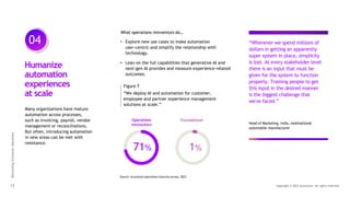 04
Reinventing
Enterprise
Operations
13 Copyright © 2023 Accenture. All rights reserved.
Many organizations have mature
automation across processes,
such as invoicing, payroll, vendor
management or reconciliations.
But often, introducing automation
in new areas can be met with
resistance.
Humanize
automation
experiences
at scale
• Explore new use cases to make automation
user-centric and simplify the relationship with
technology.
• Lean on the full capabilities that generative AI and
next-gen AI provides and measure experience-related
outcomes.
Figure 7
“We deploy AI and automation for customer,
employee and partner experience management
solutions at scale.”
71% 1%
What operations reinventors do…
Head of Marketing, India, multinational
automobile manufacturer
“Whenever we spend millions of
dollars in getting an apparently
super system in place, simplicity
is lost. At every stakeholder level
there is an input that must be
given for the system to function
properly. Training people to get
this input in the desired manner
is the biggest challenge that
we've faced.”
Source: Accenture operations maturity survey, 2023
Operations
reinventors
Foundational
 