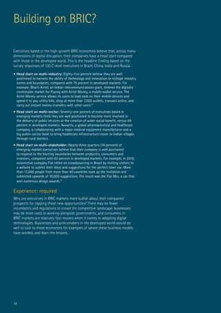 14
Executives based in the high-growth BRIC economies believe that, across many
dimensions of digital disruption, their companies have a head start compared
with those in the developed world. This is the headline finding based on the
survey responses of 120 C-level executives in Brazil, China, India and Russia.
•	Head start on multi-industry: Eighty-five percent believe they are well
positioned to harness the ability of technology and innovation to reshape industry
norms and boundaries, compared with 75 percent in developed markets. For
example, Bharti Airtel, an Indian telecommunications giant, entered the digitally
contestable market for Paying with Airtel Money, a mobile wallet service. The
Airtel Money service allows its users to load cash on their mobile devices and
spend it to pay utility bills, shop at more than 7,000 outlets, transact online, and
carry out instant money-transfers with other users.11
•	Head start on multi-sector: Seventy-one percent of executives based in
emerging markets think they are well positioned to become more involved in
the delivery of public services or the creation of wider social benefit, versus 44
percent in developed markets. Novartis, a global pharmaceutical and healthcare
company, is collaborating with a major medical equipment manufacturer and a
big public-sector bank to bring healthcare infrastructure closer to Indian villages
through rural doctors.
•	Head start on multi-stakeholder: Nearly three quarters (74 percent) of
emerging-market executives believe that their company is well positioned
to respond to the blurring boundaries between producers, consumers and
investors, compared with 62 percent in developed markets. For example, in 2010,
automotive company Fiat relied on crowdsourcing in Brazil by inviting visitors to
a website to submit their ideas and suggestions for the perfect town car. More
than 17,000 people from more than 40 countries took up the invitation and
submitted upwards of 10,000 suggestions. The result was the Fiat Mio, a car that
won numerous design awards.12
Experience: required	
Why are executives in BRIC markets more bullish about their companies’
prospects for tapping these new opportunities? There may be fewer
incumbents and regulations to crowd the competitive landscape; businesses
may be more used to working alongside governments; and consumers in
BRIC markets are relatively fast movers when it comes to adopting digital
technologies. Businesses and policymakers in the developed world would do
well to look to these economies for examples of where these business models
have worked, and learn the lessons.
Building on BRIC?
 