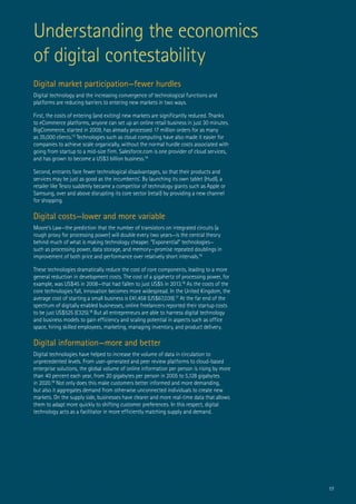 17
Understanding the economics
of digital contestability
Digital market participation—fewer hurdles
Digital technology and the increasing convergence of technological functions and
platforms are reducing barriers to entering new markets in two ways.
First, the costs of entering (and exiting) new markets are significantly reduced. Thanks
to eCommerce platforms, anyone can set up an online retail business in just 30 minutes.
BigCommerce, started in 2009, has already processed 17 million orders for as many
as 35,000 clients.13
Technologies such as cloud computing have also made it easier for
companies to achieve scale organically, without the normal hurdle costs associated with
going from startup to a mid-size firm. Salesforce.com is one provider of cloud services,
and has grown to become a US$3 billion business.14
Second, entrants face fewer technological disadvantages, so that their products and
services may be just as good as the incumbents’. By launching its own tablet (Hudl), a
retailer like Tesco suddenly became a competitor of technology giants such as Apple or
Samsung, over and above disrupting its core sector (retail) by providing a new channel
for shopping.
Digital costs—lower and more variable
Moore’s Law—the prediction that the number of transistors on integrated circuits (a
rough proxy for processing power) will double every two years—is the central theory
behind much of what is making technology cheaper. “Exponential” technologies—
such as processing power, data storage, and memory—promise repeated doublings in
improvement of both price and performance over relatively short intervals.15
These technologies dramatically reduce the cost of core components, leading to a more
general reduction in development costs. The cost of a gigahertz of processing power, for
example, was US$45 in 2008—that had fallen to just US$5 in 2013.16
As the costs of the
core technologies fall, innovation becomes more widespread. In the United Kingdom, the
average cost of starting a small business is £41,458 (US$67,039).17
At the far end of the
spectrum of digitally enabled businesses, online freelancers reported their startup costs
to be just US$525 (£325).18
But all entrepreneurs are able to harness digital technology
and business models to gain efficiency and scaling potential in aspects such as office
space, hiring skilled employees, marketing, managing inventory, and product delivery.
Digital information—more and better
Digital technologies have helped to increase the volume of data in circulation to
unprecedented levels. From user-generated and peer review platforms to cloud-based
enterprise solutions, the global volume of online information per person is rising by more
than 40 percent each year, from 20 gigabytes per person in 2005 to 5,128 gigabytes
in 2020.19
Not only does this make customers better informed and more demanding,
but also it aggregates demand from otherwise unconnected individuals to create new
markets. On the supply side, businesses have clearer and more real-time data that allows
them to adapt more quickly to shifting customer preferences. In this respect, digital
technology acts as a facilitator in more efficiently matching supply and demand.
 