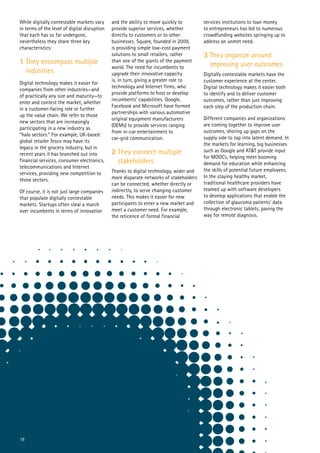 18
While digitally contestable markets vary
in terms of the level of digital disruption
that each has so far undergone,
nevertheless they share three key
characteristics:
1 They encompass multiple 	
industries
Digital technology makes it easier for
companies from other industries—and
of practically any size and maturity—to
enter and contest the market, whether
in a customer-facing role or further
up the value chain. We refer to those
new sectors that are increasingly
participating in a new industry as
“halo sectors.” For example, UK-based
global retailer Tesco may have its
legacy in the grocery industry, but in
recent years it has branched out into
financial services, consumer electronics,
telecommunications and Internet
services, providing new competition to
those sectors.
Of course, it is not just large companies
that populate digitally contestable
markets. Startups often steal a march
over incumbents in terms of innovation
and the ability to move quickly to
provide superior services, whether
directly to customers or to other
businesses. Square, founded in 2009,
is providing simple low-cost payment
solutions to small retailers, rather
than one of the giants of the payment
world. The need for incumbents to
upgrade their innovative capacity
is, in turn, giving a greater role to
technology and Internet firms, who
provide platforms to host or develop
incumbents’ capabilities. Google,
Facebook and Microsoft have formed
partnerships with various automotive
original equipment manufacturers
(OEMs) to provide services ranging
from in-car entertainment to
car-grid communication.
2 They connect multiple
stakeholders
Thanks to digital technology, wider and
more disparate networks of stakeholders
can be connected, whether directly or
indirectly, to serve changing customer
needs. This makes it easier for new
participants to enter a new market and
meet a customer need. For example,
the reticence of formal financial
services institutions to loan money
to entrepreneurs has led to numerous
crowdfunding websites springing up to
address an unmet need.
3 They organize around
improving user outcomes
Digitally contestable markets have the
customer experience at the center.
Digital technology makes it easier both
to identify and to deliver customer
outcomes, rather than just improving
each step of the production chain.
Different companies and organizations
are coming together to improve user
outcomes, shoring up gaps on the
supply side to tap into latent demand. In
the markets for learning, big businesses
such as Google and AT&T provide input
for MOOCs, helping meet booming
demand for education while enhancing
the skills of potential future employees.
In the staying healthy market,
traditional healthcare providers have
teamed up with software developers
to develop applications that enable the
collection of glaucoma patients’ data
through electronic tablets, paving the
way for remote diagnosis.
 