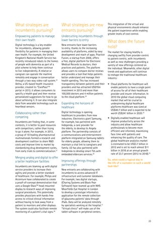 23
What strategies are
incumbents pursuing?
Empowering patients to manage
their own health
Digital technology is a key enabler
for incumbents, allowing greater
flexibility for patients in managing their
own health. For example, the United
Kingdom’s National Health Service has
recently introduced robots to the homes
of people with dementia as part of a
pilot scheme to help them continue
to live independently. A relative or
caregiver can operate the machine
remotely and engage in conversation
through a two-way video-call system.25
Aetna, a US-based health insurance
provider, created its “CarePass”26
portal in 2013; it allows consumers to
specify a health goal and then receive
personalized suggestions for how to go
about achieving it. It can also integrate
data from wearable technology such as
heartbeat sensors.
Collaborating rather than
competing
Incumbents are finding that, in some
contexts, it is better to pool resources
with competitors, rather than trying
to go it alone. For example, in 2013,
a group of 10 leading pharmaceutical
multinationals formed a research and
development coalition to share R&D
costs and improve time to market by
standardizing drug development cycles,
from early trials to commercialization.27
Merging analog and digital to offer
a better healthcare facilities
Incumbents are teaming up with digital
service providers to increase their
agility and provide a better standard
of healthcare. For example, Philips and
Accenture have collaborated to create
a proof-of-concept demonstration that
uses a Google GlassTM
head-mounted
display to research ways of improving
surgical procedures. This potentially
provides physicians with hands-free
access to critical clinical information
without having to look away from a
patient to monitors and other displays.
The system could also facilitate remote
monitoring of a patient’s vital signs.28
What strategies are new
entrants pursuing?
Undercutting incumbents through
lower barriers to entry
New entrants face lower barriers
to entry, thanks to the increasing
availability of platforms, aided by easy
development and reach of apps. Practice
Fusion, a startup from 2006, offers
a free, digital platform for Electronic
Medical Records to doctors, their
practices and patients. The platform
allows users to compare doctor reviews
and provides a tool that helps patients
better understand and manage their
health spending. This has increased
transparency between patients and their
providers and has attracted US$70m
investment in 2013 and more than
100,000 doctors and 4 million patients
to the cloud platform.29
Expanding the horizons of
healthcare
Digital technology is opening
healthcare to providers from new
industries. Electronics giant Samsung,
for example, has partnered with
Independa, a care provider for
the elderly, to develop its Angela
platform. The partnership consists of
a communications and entertainment
platform integrated on Samsung tablets
for elderly people, allowing them to
maintain a vital link to caregivers and
family. LG has also partnered with
Independa to develop smart TVs with
embedded eldercare services.30
Improving offerings through
partnerships
New entrants are collaborating with
incumbents to access advanced IT
infrastructure and customer databases.
For example, two digital startups,
(Charing Systems and Black Pear
Software) have teamed up with NHS
Moorfields Eye Hospital in London
to develop a prototype informatics
application for the remote collection
of glaucoma patients’ data through
iPads. Data will be analyzed remotely
by specialists working at the hospital.31
“Virtual clinics” will make use of the
tablet software in peripheral centers.
This integration of the virtual and
physical environments should enhance
the patient experience while enabling
greater levels of cost control.
What does the future
hold?
The market for staying healthy is
changing swiftly from provider-centric
to patient-centric, with incumbents
as well as new challengers providing a
variety of new offerings centered on
the individual. Meanwhile, other digital
trends and applications will continue
to reshape the traditional healthcare
industry:
•	 Cloud platforms for healthcare will
enable patients to have a single point
of access for all of their healthcare
provider and insurer information. In
2010 the global cloud computing
market that will be crucial to
underpinning digital healthcare
platforms healthcare was sized at
US$40.7 billion and is expected to be
worth US$241 billion in 2020.32
•	 Digitally enabled healthcare will
improve productivity across the
industry and allow healthcare
professionals to become more
efficient and informed, maximizing
face time with patients and
enhancing the quality of care. The
global healthcare analytics market
is estimated to be US$3.7 billion in
2012 and is set to reach almost $11
billion in 2018 at an annual growth
rate of 23.7 percent (2012 to 2018).33
So, what could a typical day in
the life of a customer in such a world
look like?
 