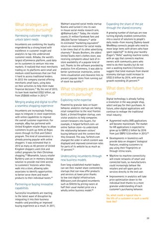 29
What strategies are
incumbents pursuing?
Harnessing customer insight to
unlock latent needs
Incumbents are combining the loyalty
engendered by a strong brand with
excellence in customer insight and
analytics to tap into underserved
customer needs. Alibaba, the world’s
largest eCommerce platform, used data
on its customers to venture into new
markets. It realized that most merchants
trading on its platforms were small and
medium-sized businesses that can find
it hard to access traditional lenders.
In 2012 the company started offering
merchants small loans, using data
on their activities to help them make
financial decisions.57
By the end of 2013,
its loan book reached US$2 billion, up
from US$600 million in 2012.58
Merging analog and digital to offer
a seamless shopping experience
Incumbents are increasingly finding
ways to integrate in-store experiences
with online capabilities to improve
the overall customer experience. For
example, eBay has partnered with
United Kingdom retailer Argos to allow
customers to pick up items at Argos
stores through its Click and Collect
program. This kind of convenience is
already proving popular with online
shoppers: it was estimated that in
2012 as many as 40 percent of United
Kingdom shoppers used click and
collect programs for their Christmas
shopping.59
Meanwhile, luxury retailer
Burberry uses an in-memory storage
solution to provide real-time access
to customers’ histories when they
walk into a store, allowing sales
associates to identify opportunities
to better serve them and match
products to their individual tastes.60
Partnering or buying innovative
capabilities
Successful incumbents are reacting
to the latest wave of disruption by
integrating it into their business
models—and providing an improved
buying experience as a result. In 2011,
Walmart acquired social media startup
Kosmix and turned it into its own
in-house social-media research arm,
@WalmartLabs.61
Today, the retailer
counts 31 million Facebook fans and
386,000 Twitter followers,62
while
its estimated “marketing equivalent”
return-on-investment for social media
is ten times that of its other advertising
channels.63
Brooks Brothers, the oldest
United States men’s clothes store, was
receiving complaints about lack of in-
store availability of a popular kind of
suit. Thanks to the software provided by
analytics firm eCommera, it was able to
better synchronize inventories, online
items visualization and clearance lists to
prevent popular items from running out
of stock too quickly.64
What strategies are new
entrants pursuing?
Exploiting niche expertise
Powered by granular data on buyer
behavior, analytics startups are taking
retail competition to the next frontier.
Qubit, a United Kingdom startup, uses
visitor analytics to help companies
convert browsers into buyers. For
example, it helped farfetch.com—an
online fashion store—to understand
the relationship between visitors’
buying behavior and the content that
they browsed. This way, farfetch.com
changed the order in which content was
displayed and improved conversion rates
for parts of its website by as much as
17 percent.65
Undercutting incumbents through
new business models
Even long-established market leaders
can see their market share contested by
startups that can now offer products
and services at lower price thanks
to low cost digital infrastructure.
800razors.com disrupted incumbents
such as Gillette by pricing razors at
half their usual market price via a
wholly online business model.66
Expanding the share of the pie
through the shared economy
A growing number of startups are now
turning digitally enabled communities
into a source of solutions to people’s
daily needs—from moving (Sydney-based
MeeMeep connects people who need to
move large items with drivers who have
spare capacity)67
to doing your laundry
(Fagor’s “Hello” washing machine comes
with an app that connects machine
owners with community peers who
need to do their laundry but do not
own a washing machine.) Estimates
suggest that total revenues from shared
economy startups could increase to
US$3.5 billion by 2014, with annual
growth exceeding 25 percent.68
What does the future
hold?
Digital technology is already fueling
a revolution in the way people shop,
select and pay for their purchases. In
future, other digital applications will
continue to reshape the traditional
retail industry:
•	 Augmented reality (AR) applications
will become mainstream. The market
for AR applications is expected to
grow up to GBP£3.2 billion by 2016
from just GBP£112.8 million in 2013.69
•	 Developments in biometrics will
provide data on shoppers’ biological
features, enabling customers to
pay using their fingerprints or
through retina scans.
•	 Machine-to-machine connectivity
will create networks of smart and
connected tools, so manufacturers
could increasingly behave like
retailers and sell spare parts or
services directly to the end user.
•	 Improvements in analytics will take
price optimization down to the
individual level thanks to a more
granular understanding of each
customer’s purchasing behavior.
So, what could a typical day in
the life of a customer in such a world
look like?
 
