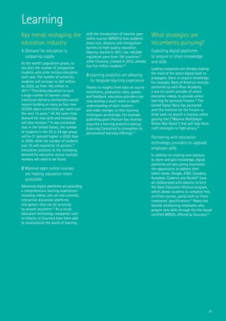 31
Key trends reshaping the
education industry
1 Demand for education is
outpacing supply
As the world’s population grows, so
too does the number of prospective
students who enter tertiary education
each year. The number of university
students will increase to 263 million
by 2025, up from 165 million in
2011.70
Providing education to such
a large number of learners using
traditional delivery mechanisms would
require building as many as four new
30,000-place universities per week over
the next 15 years.71
At the same time,
demand for new skills and knowledge
will also increase.72
It was estimated
that in the United States, the number
of students in the 25 to 34 age group
will be 21 percent higher in 2020 than
in 2009, while the number of students
over 35 will expand by 16 percent.73
Innovative solutions to the increasing
demand for education across multiple
markets will need to be found.
2 Massive open online courses
are making education more
accessible
Advanced digital platforms are providing
a comprehensive learning experience—
including videos, one-on-one tutorials,
interactive discussion platforms
and games—that can be accessed
by anyone anywhere.74
As a result,
education technology companies such
as Udacity or Coursera have been able
to revolutionize the world of learning
with the introduction of massive open
online courses (MOOCs) that suddenly
erase cost, distance and immigration
barriers to high quality education.
Udacity, started in 2011, has 160,000
registered users from 190 countries75
while Coursera, created in 2012, already
has five million students.76
3 Learning analytics are allowing
for bespoke learning experience
Thanks to insights from data on course
enrolments, graduation rates, grades
and feedback, education providers can
now develop a much more in-depth
understanding of each student—
and make changes to their learning
techniques accordingly. For example,
publishing giant Pearson has recently
acquired a learning analytics startup
(Learning Catalytics) to strengthen its
personalized learning offerings.77
What strategies are
incumbents pursuing?
Exploiting digital platforms
to acquire or share knowledge
and skills
Leading companies are already making
the most of the latest digital tools to
propagate, share or acquire knowledge.
For example, Bank of America recently
partnered up with Khan Academy,
a not-for-profit provider of online
education videos, to provide online
learning for personal finance.78
The
United States Navy has partnered
with the Institute for the Future—a
think tank—to launch a massive online
gaming tool (“Massive Multiplayer
Online War Game”) that will help them
craft strategies to fight piracy.79
Partnering with education
technology providers to upgrade
employee skills
In addition to creating new avenues
to share and gain knowledge, digital
platforms are also giving businesses
the opportunity to address their
talent needs. Google, AT&T, Cloudera,
Autodesk, Cadence and Nvidia80
have
all collaborated with Udacity to form
the Open Education Alliance program,
which allows students to complete free,
certified courses, partly built on these
companies’ specifications.81
Yahoo has
started reimbursing employees who
acquire new skills through the fee-based
certified MOOCs offered by Coursera.82
Learning
 