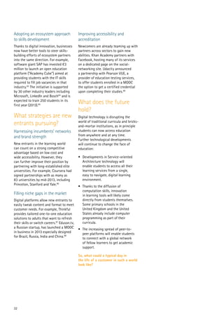 32
Adopting an ecosystem approach
to skills development
Thanks to digital innovation, businesses
now have better tools to steer skills-
building efforts of ecosystem partners
into the same direction. For example,
software giant SAP has invested €3
million to launch an open education
platform (“Academy Cube”) aimed at
providing students with the IT skills
required to fill job vacancies in that
industry.83
The initiative is supported
by 30 other industry leaders including
Microsoft, LinkedIn and Bosch84
and is
expected to train 250 students in its
first year (2013).85
What strategies are new
entrants pursuing?
Harnessing incumbents’ networks
and brand strength
New entrants in the learning world
can count on a strong competitive
advantage based on low cost and
wide accessibility. However, they
can further improve their position by
partnering with long-established elite
universities. For example, Coursera had
signed partnerships with as many as
83 universities by mid-2013, including
Princeton, Stanford and Yale.86
Filling niche gaps in the market
Digital platforms allow new entrants to
easily tweak content and format to meet
customer needs. For example, Thinkful
provides tailored one-to-one education
solutions to adults that want to refresh
their skills or switch careers.87
Eduson.tv,
a Russian startup, has launched a MOOC
in business in 2013 especially designed
for Brazil, Russia, India and China.88
Improving accessibility and
accreditation
Newcomers are already teaming up with
partners across sectors to gain new
abilities. Khan Academy partners with
Facebook, hosting many of its services
on a dedicated page on the social-
networking site. Udacity announced
a partnership with Pearson VUE, a
provider of education testing services,
to offer students enrolled in a MOOC
the option to get a certified credential
upon completing their studies.89
What does the future
hold?
Digital technology is disrupting the
world of traditional curricula and bricks-
and-mortar institutions, as in principle
students can now access education
from anywhere and at any time.
Further technological developments
will continue to change the face of
education:
•	 Developments in Service-oriented
Architecture technology will
enable students to access all their
learning services from a single,
easy to navigate, digital learning
environment.
•	 Thanks to the diffusion of
computation skills, innovation
in learning tools will likely come
directly from students themselves.
Some primary schools in the
United Kingdom and the United
States already include computer
programming as part of their
curricula.
•	 The increasing spread of peer-to-
peer platforms will enable students
to connect with a global network
of fellow learners to get academic
support.
So, what could a typical day in
the life of a customer in such a world
look like?
 