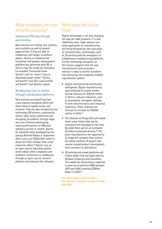 35
What strategies are new
entrants pursuing?
Improving offerings through
partnerships
New entrants are finding new visibility
and credibility as well as growth
opportunities if they are able to
collaborate with larger, incumbent
players. Quirky, a crowdsourced
innovation and product development
platform has partnered with GE in
2013 to tap the crowd for innovative
co-branded “connected home
devices” such as “smart” trays or
adjustable power cords.95
Quirky
will benefit from GE’s scale and GE
will benefit from Quirky’s speed.
Accelerating time to market
through standardized platforms
New entrants are benefiting from
cross-industry standards which will
allow them to rapidly evolve and
innovate. They are also introducing new
technology (3D printers, autonomous
robots, open-source platforms) and
disrupting incumbents through rapid
and cost-effective prototyping,
reducing the barriers to R&D and
speeding up time to market. Baxter,
an industrial robot developed by the
startup Rethink Robots in September
2012, costs just US$22,000, which is
about ten times cheaper than usual
industrial robots.96
Baxter runs on
an open-source operating system
which allows other companies and
academic institutions to collaborate
through an open-source research
platform and enhance the software.
What does the future
hold?
Digital technology is not only changing
the way we make products; it is also
redefining value. High-volume, low-
value approaches to manufacturing
are being disrupted by vast new pools
of consumer data, technologies such
as 3D printing and the emergence of
collaborative crowdsourcing platforms.
Further technology disruption on
the horizon suggests that the way
manufacturers and consumers
interact is likely to further transform
manufacturing into a digitally enabled
coproduction system:
•	 Digital manufacturing will become
widespread. Digital manufacturing
was estimated to enable market-
earned revenues of US$704 million
in 2012 in relevant industries, such
as automotive, aerospace, defense,
hi-tech and electronics and industrial
machinery. These revenues are
forecast to increase to US$928
million in 2016.97
•	 The Internet of things (IoT) will enable
smart value chains that can be
monitored and managed in real time.
By 2020 there will be an estimated
24 billion connected devices.98
This
gives manufacturers the opportunity
to shape IoT networks that connect
the whole plethora of players that
revolve around product development,
from inventors to distributors.
•	 3D printing and crowd platforms will
further abate time and space barriers
between producers and consumers.
The market for 3D printing is expected
to grow by 23 percent CAGR between
2013 and 2020, reaching US$8.41
billion in 2020.99
So, what could a typical day in
the life of a customer in such a world
look like?
 