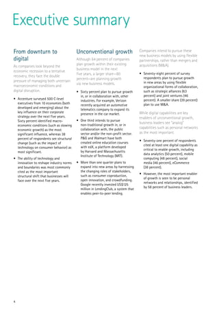 4
Executive summary
From downturn to
digital
As companies look beyond the
economic recession to a tentative
recovery, they face the double
pressure of managing both uncertain
macroeconomic conditions and
digital disruption.
•	 Accenture surveyed 500 C-level
executives from 10 economies (both
developed and emerging) about the
key influence on their corporate
strategy over the next five years.
Sixty percent identified macro-
economic conditions (such as slowing
economic growth) as the most
significant influence, whereas 38
percent of respondents see structural
change (such as the impact of
technology on consumer behavior) as
most significant.
•	 The ability of technology and
innovation to reshape industry norms
and boundaries was most commonly
cited as the most important
structural shift that businesses will
face over the next five years.
Unconventional growth
Although 64 percent of companies
plan growth within their existing
business model in the next
five years, a larger share—80
percent—are planning growth
via new business models.
•	 Sixty percent plan to pursue growth
in, or in collaboration with, other
industries. For example, Verizon
recently acquired an automotive
telematics company to expand its
presence in the car market.
•	 One third intends to pursue
non-traditional growth in, or in
collaboration with, the public
sector and/or the non-profit sector.
P&G and Walmart have both
created online education courses
with edX, a platform developed
by Harvard and Massachusetts
Institute of Technology (MIT).
•	 More than one quarter plans to
expand into new areas by harnessing
the changing roles of stakeholders,
such as consumer coproduction,
open innovation, and crowdfunding.
Google recently invested US$125
million in LendingClub, a system that
enables peer-to-peer lending.
Companies intend to pursue these
new business models by using flexible
partnerships, rather than mergers and
acquisitions (M&A).
•	 Seventy-eight percent of survey
respondents plan to pursue growth
in new areas by using flexible
organizational forms of collaboration,
such as strategic alliances (63
percent) and joint ventures (46
percent). A smaller share (39 percent)
plan to use M&A.
While digital capabilities are key
enablers of unconventional growth,
business leaders see “analog”
capabilities such as personal networks
as the most important.
•	 Seventy-one percent of respondents
cited at least one digital capability as
critical to enable growth, including
data analytics (50 percent), mobile
computing (48 percent), social
media (46 percent), eCommerce
(38 percent).
•	 However, the most important enabler
of growth is seen to be personal
networks and relationships, identified
by 58 percent of business leaders.
 