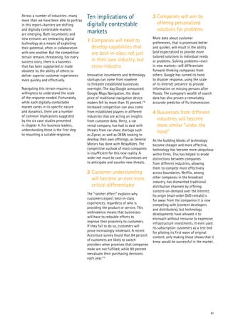 41
Across a number of industries—many
more than we have been able to portray
in this report—barriers are shifting
and digitally contestable markets
are emerging. Both incumbents and
new entrants are embracing digital
technology as a means of exploiting
their potential, often in collaboration
with one another. But the competitive
terrain remains threatening. For every
success story, there is a business
that has been supplanted or made
obsolete by the ability of others to
deliver superior customer experiences
more quickly and effectively.
Navigating this terrain requires a
willingness to understand the scale
of the response needed. Fortunately,
while each digitally contestable
market varies in its specific nature
and dynamics, there are a number
of common implications suggested
by the six case studies presented
in chapter 4. For business leaders,
understanding these is the first step
to mounting a suitable response.
Ten implications of
digitally contestable
markets
1 Companies will need to
develop capabilities that
are best-in-class not just
in their own industry, but
cross-industry
Innovative incumbents and technology
startups can come from nowhere
to threaten established businesses
overnight: The day Google announced
Google Maps Navigation, the share
price of traditional navigation device
makers fell by more than 15 percent.118
Increased competition can also come
from established players in different
industries that are acting on insights
from customer data. Hertz, a car
rental company, has had to deal with
threats from car share startups such
as Zipcar, as well as OEMs looking to
develop their own offerings, as General
Motors has done with RelayRides. The
competitive outlook of most companies
is insufficient for this new reality. A
wider net must be cast if businesses are
to anticipate and counter new threats.
2 Customer understanding
will become an ever more
critical differentiator
The “ratchet effect” explains why
customers expect best-in-class
experiences, regardless of who is
providing the product or service. This
ambivalence means that businesses
will have to redouble efforts to
improve their proximity to customers.
If they fail to do so, customers will
prove increasingly intolerant. A recent
Accenture survey found that 84 percent
of customers are likely to switch
providers when promises that companies
make are not fulfilled, while 80 percent
reevaluate their purchasing decisions
each year.119
3 Companies will win by
offering personalized
solutions for problems
More data about customer
preferences, that is processed better
and quicker, will result in the ability
(and expectation) to provide more
tailored solutions to individual needs
or problems. Solving problems—even
in new markets—will differentiate
forward-thinking companies from
others. Google has turned its hand
to disaster response, using the scale
of its Internet presence to provide
information on missing persons after
floods. The company’s wealth of search
data has also proven a remarkably
accurate predictor of flu transmission.
4 Businesses from different
industries will become
more similar “under the
hood”
As the building blocks of technology
become cheaper and more effective,
technology has become more ubiquitous
within firms. This has helped to erode
distinctions between companies
from different industries, allowing
them to compete more effectively
across boundaries. Netflix, among
other companies in the broadcast
industry, has dismantled traditional
distribution channels by offering
content-on-demand over the Internet.
Its origin (mail-order DVD rentals) is
far away from the companies it is now
competing with (content developers
and distributors), but technology
developments have allowed it to
encroach without recourse to expensive
infrastructure investments. It even used
its subscription customers as a test bed
for piloting its first wave of original
content, only making those shows that it
knew would be successful in the market.
 