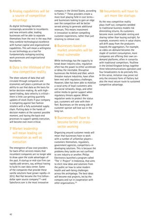 42
5 Analog capabilities will be
a source of competitive
advantage
As digital technology becomes
increasingly accessible to incumbents
and new entrants alike, leading
businesses will be able to separate
themselves from the rest in the way that
they combine technological excellence
with human capital and organizational
capabilities. This will mean a willingness
to use technology as a tool for
fundamentally reshaping existing
work processes and organizational
boundaries.
6 Data is the lifeblood of the
new competitive reality
The sheer volume of data that will
circulate through companies and
economies will place a premium on the
ability to use that data as the basis for
better decision-making. As with high-
speed trading, data velocity is critical—
there is little use getting quarterly
updates of stock levels if your company
is competing against fast fashion
retailers with a fully automated supply
chain. Putting data in the hands of
decision makers at the soonest possible
moment, and having the back-end
processes to support speedy execution,
will become ever more critical.
7 Market leadership
will mean leading on
innovation as well as
execution
The emergence of low-cost providers
for back office services means that
incumbent companies are no longer able
to draw upon the scale advantages of
the past. A startup or mid-size firm can
rapidly add servers, say, without having
to build its own data center. Some
of the companies that provide these
vanilla solutions have grown rapidly—in
2012, Red Hat became the first billion-
dollar open source company120
—and
Salesforce.com is the most innovative
company in the United States, according
to Forbes.121
These providers create a
more level playing field in cost terms—
and businesses looking to gain an edge
over the competition will be better
served aiming to generate additional
revenues. This means investment
in innovation to deliver compelling
customer experiences, rather than just
straining to remove cost.
8 Businesses based on
market anomalies will be
most vulnerable
While technology has the capacity to
break down industry silos, regulation
often has the power to either accelerate
or delay the inevitable. Disruptive
businesses like Airbnb and Uber, which
threaten mature industries, have often
been met with regulatory challenges.
However, Uber has been able to mobilize
a vocal army of loyal customers who
use social networks, blogs, and other
online media to garner support when
regulatory threats appear. Where
regulation seeks to protect the status
quo, customers will vote with their
feet. Businesses on the wrong side of
customer opinion will lose out in the
long run.
9 Businesses will have to
become better at cross-
sector working
Organizing around customer needs will
mean that businesses have to work
with a number of unfamiliar players—
customers themselves, regulators,
government agencies, competitors—in
developing solutions. This is because the
problems they tackle are not confined
to one industry or another. Philips
Electronics launched a program called
“The ‘+’ Project” in Indonesia, that aims
to elicit new ideas and solutions from
the public on how to solve modern
health and well-being challenges
across the archipelago. The best ideas
will become real projects, led by the
company and run in cooperation with
other organizations.122
10 Incumbents will have to
act more like startups
As the new competitive reality
plays itself out, companies wedded
to traditional business models risk
diminishing returns. As customers
become more comfortable renting and
sharing rather than buying outright, for
example, economic rents in value chains
will drift away from the producers
towards the aggregators. For example,
as video-on-demand becomes the
staple of content consumption, more
companies are offering their own on-
demand platforms, often in consortia
with traditional competitors. YouView
in the United Kingdom brings together
three telecommunications operators and
four broadcasters to do precisely this.
In this sense, imitation may prove not
only the sincerest form of flattery but
also the most secure route to sustained
competitive advantage.
 
