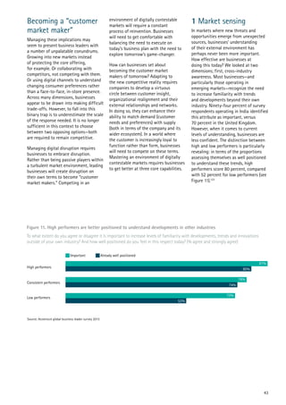 43
Figure 11. High performers are better positioned to understand developments in other industries
To what extent do you agree or disagree it is important to increase levels of familiarity with developments, trends and innovations
outside of your own industry? And how well positioned do you feel in this respect today? (% agree and strongly agree)
Important Already well positioned
High performers
87%
80%
Consistent performers
78%
74%
Low performers
52%
73%
Becoming a “customer
market maker”
Managing these implications may
seem to present business leaders with
a number of unpalatable conundrums.
Growing into new markets instead
of protecting the core offering,
for example. Or collaborating with
competitors, not competing with them.
Or using digital channels to understand
changing consumer preferences rather
than a face-to-face, in-store presence.
Across many dimensions, businesses
appear to be drawn into making difficult
trade-offs. However, to fall into this
binary trap is to underestimate the scale
of the response needed. It is no longer
sufficient in this context to choose
between two opposing options—both
are required to remain competitive.
Managing digital disruption requires
businesses to embrace disruption.
Rather than being passive players within
a turbulent market environment, leading
businesses will create disruption on
their own terms to become “customer
market makers.” Competing in an
environment of digitally contestable
markets will require a constant
process of reinvention. Businesses
will need to get comfortable with
balancing the need to execute on
today’s business plan with the need to
explore tomorrow’s game-changer.
How can businesses set about
becoming the customer market
makers of tomorrow? Adapting to
the new competitive reality requires
companies to develop a virtuous
circle between customer insight,
organizational realignment and their
external relationships and networks.
In doing so, they can enhance their
ability to match demand (customer
needs and preferences) with supply
(both in terms of the company and its
wider ecosystem). In a world where
the customer is increasingly loyal to
function rather than form, businesses
will need to compete on these terms.
Mastering an environment of digitally
contestable markets requires businesses
to get better at three core capabilities.
1 Market sensing
In markets where new threats and
opportunities emerge from unexpected
sources, businesses’ understanding
of their external environment has
perhaps never been more important.
How effective are businesses at
doing this today? We looked at two
dimensions; first, cross-industry
awareness. Most businesses—and
particularly those operating in
emerging markets—recognize the need
to increase familiarity with trends
and developments beyond their own
industry. Ninety-four percent of survey
respondents operating in India identified
this attribute as important, versus
70 percent in the United Kingdom.
However, when it comes to current
levels of understanding, businesses are
less confident. The distinction between
high and low performers is particularly
revealing: in terms of the proportions
assessing themselves as well positioned
to understand these trends, high
performers score 80 percent, compared
with 52 percent for low performers (see
Figure 11).123
Source: Accenture global business leader survey 2013
 
