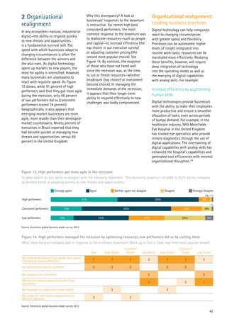 45
2 Organizational 	
realignment
In any ecosystem—natural, industrial or
digital—the ability to respond quickly
to new threats and opportunities
is a fundamental survival skill. The
speed with which businesses adapt to
changing circumstances is often the
difference between the winners and
the also-rans. As digital technology
opens up markets to new players, the
need for agility is intensified. However,
many businesses are unprepared to
react with requisite speed. As Figure
13 shows, while 91 percent of high
performers said that they got more agile
during the recession, only 48 percent
of low performers did so (consistent
performers scored 74 percent).
Geographically, it also appears that
emerging-market businesses are more
agile, more readily than their developed-
market counterparts. Ninety percent of
executives in Brazil reported that they
had become quicker at managing new
threats and opportunities, versus 69
percent in the United Kingdom.
Why this discrepancy? A look at
businesses’ responses to the downturn
is instructive. For recent high (and
consistent) performers, the most
common response to the downturn was
to reallocate resources—such as people
and capital—to increase efficiency (the
top choice in our executive survey)
or adjusting customer pricing (the
second most popular choice). See
Figure 14. By contrast, the response
of those who have not fared well
since the recession was, at the time,
to cut or freeze resources—whether
headcount (top choice) or investment
(second choice). In managing the
immediate demands of the recession,
it appears that their longer-term
ability to respond effectively to new
challenges was badly compromised.
Organizational realignment:
Leading business practices
Digital technology can help companies
react to changing circumstances
with greater speed and flexibility.
Processes can be automated; higher
levels of insight integrated into
routine work tasks; resources can be
marshaled more effectively. Realizing
these benefits, however, will require
deep integration of technology
into the operating model as well as
the marrying of digital capabilities
with analog skills. For example:
Increase efficiency by augmenting
human skills
Digital technologies provide businesses
with the ability to make their employees
more productive and ensure a smoother
allocation of tasks, even across periods
of bumpy demand. For example, in the
healthcare industry, NHS Moorfields
Eye Hospital in the United Kingdom
has trained eye specialists who provide
remote diagnostics through the use of
digital applications. The intertwining of
digital capabilities with analog skills has
enhanced the hospital’s capabilities and
generated cost efficiencies with minimal
organizational disruption.128
Figure 13. High performers got more agile in the recession
To what extent do you agree or disagree with the following statement: “The economic downturn of 2008 to 2010 led my company
to become better at adapting quickly to new threats and opportunities.”
Figure 14. High performers managed the recession by optimizing resources; low performers did so by cutting them
What steps did your company take in response to the economic downturn? (Rank up to five in total—top three most popular shown)
High performers
Consistent performers
Low performers
50% 7%
1%
41%
34% 21%14%
19%
Strongly agree Agree Neither agree nor disagree Disagree Strongly disagree
1%
55% 20% 6%
1%
25% 5%
Total High Recent
Consistent
Recent Low Recent High Future
Consistent
Future Low Future
We reallocated resources (e.g. people and capital)
internally to increase efficiency
1 1 1 3 1 1 3
We optimized pricing for customers 2 2 2 2 2
We paused or cut investment 2 2
We reduced existing headcount and/or froze
recruitment
1 3 1
We managed our supply chain more tightly 3 3
We looked for new business opportunities in
different industries
3 3
Source: Accenture global business leader survey 2013
Source: Accenture global business leader survey 2013
 