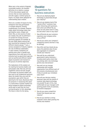 49
When seen in the context of digitally
contestable markets, the standard
definition of an industry—a group
of firms that produce goods and
services that are close substitutes,
and who supply a common group of
buyers—no longer seems adequate for
understanding value creation.
There are a number of reasons for this.
Companies have long participated
in multiple industries, forming
conglomerates, for example. However,
today, digital technology makes that
participation easier, cheaper and
faster. Also, as new sources of value
are created, they will—by definition—
sit outside the existing structure
previously imposed. For example, by
the year 2000, digital cameras had
been launched by companies from 20
different industry groups.133
Last, a
narrow conception of industry neglects
the role of different stakeholders
in value creation. Companies are
working more often in parallel with
organizations from other parts of the
economy (such as government agencies
and non-profits) and different market
players (customers and investors) in
the pursuit of common objectives.
The implications of this analysis are
far-reaching for business leaders and
policymakers alike. Not only will new
capabilities need to be built, bought
or borrowed, but business leaders will
also need to ask fundamental questions
about the market they serve and the
assumptions upon which they are
planning for the future. Businesses that
are proactive in reassessing their place
in a world where customer markets are
being reshaped by digital technology
will be able to lead from the front,
turning disruption to their advantage.
The future is there for the taking.
Checklist
10 questions for
business executives
1	 How are you deploying digital
technology to proactively disrupt
your industry?
2	 How are you keeping track of the
“ratchet effect” customers have
when interacting with businesses,
both online and offline? Do you
know not only what’s best-in-class,
but also what is best-in-any-class?
3	 How differently do your customers
experience your company online
versus offline?
4	 How do you assess your company’s
competitive essence and how it may
be shifting?
5	 How often and how closely do you
assess the potential value of your
data aggregates to companies
outside your industry?
6	 How well do you understand
governments’ policy intentions—
including latent policy intent that
may emerge when new technology
permits new interventions?
7	 How well can you manage
relationships with multiple
organizations from different parts of
the economy simultaneously, even
if they sit outside your immediate
value chain?
8	 How will your decision-making
processes cope with the volume of
customer data digital technology
can provide? As part of this, how
comfortable are your managers with
granting greater levels of autonomy
to frontline employees?
9	 How do you assess competitive
threats from beyond your own
industry?
10	How do you maintain a strong
corporate culture when growing into
entirely new markets?
 