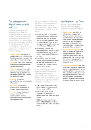 5
The emergence of
digitally contestable
markets
Businesses’ growth plans are
increasingly taking them into
markets populated by players from
different industries that collaborate
and compete to address evolving
customer needs—all fueled by digital
technology. Accenture has identified
six digitally contestable markets
where traditional industries are being
reshaped by new entrants from
different industries.
1	 Staying healthy: the increase in
availability and cost effectiveness of
healthcare provision from using big
data and open-source technology.
2	Paying: the use of social and mobile
technologies to enhance payment
options for customers.
3	Shopping: the tailoring of retail
experiences built upon a wealth
of data on individual preferences,
delivered by players from a diverse
set of industry origins.
4	Learning: the massive
personalization and democratization
of education.
5	Producing: the use of new
manufacturing technologies to
reinvent industry value chains.
6	Traveling: the use of data and
machine-to-machine
communications in smart,
connected transportation systems
and their substitutes.
Accenture analysis in collaboration
with Oxford Economics shows that
digitally contestable markets are
set to realize higher rates of growth
than that which is seen in their core
sectors:
•	 In Germany, while we forecast that
financial services will grow by 1.9
percent per year over the period
2012 to 2018, our assessment of all
the relevant growth in the sectors
serving the paying market points to a
growth forecast of 2.5 percent.
•	 In the United Kingdom, the
healthcare sector is forecast to grow
at 1.0 percent from 2012 to 2018,
versus a market view of 1.6 percent
per year.
•	 In the United States, the retail
industry is set to grow by 2.7 percent
per year over the period 2012 to
2018, while we estimate a growth
forecast of 3.8 percent.
As well as higher growth rates,
digitally contestable markets also
represent significant revenue
opportunities. We estimate that in
2018 the total revenues (gross output)
realized by these digitally contestable
markets will amount to:
•	 €747.4 billion in Germany—€154.3
billion or 26 percent higher than in
the core sector in 2012.
•	 £519.2 billion in the United
Kingdom—£111.8 billion or 27.4
percent higher than in the core sector
in 2012.
•	 US$5963.7 billion in the United
States—US$1684.5 billion or 39.4
percent higher than in the core sector
in 2012.
Leading from the front
Business capabilities needed to
perform in a world of digitally
contestable markets are three-fold:
1	 Market sensing: the ability to
anticipate and integrate fast-
changing customer needs as well
as wider trends in other industries.
Eighty percent of high performers
said they are well positioned to
understand trends outside their
traditional industry compared with
52 percent of low performers.
2	 Organizational realignment: the
ability to redirect the organization
quickly to respond to changing
threats and opportunities. Ninety-
one percent of high performers said
they became more agile during the
recession; only 48 percent of low
performers did so.
3	 Ecosystem orchestration: the ability
to marshal a wider array of potential
providers and collaborators in service
or take on different ecosystem roles
at the same time. Eighty-four percent
of high performers believe they are
well positioned to build external
networks in their ecosystems—only
39 percent of low performers agree.
 