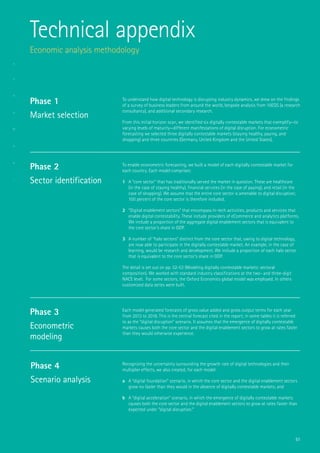 51
Technical appendix
Economic analysis methodology
To understand how digital technology is disrupting industry dynamics, we drew on the findings
of a survey of business leaders from around the world, bespoke analysis from 10EQS (a research
consultancy), and additional secondary research.
From this initial horizon scan, we identified six digitally contestable markets that exemplify—to
varying levels of maturity—different manifestations of digital disruption. For econometric
forecasting we selected three digitally contestable markets (staying healthy, paying, and
shopping) and three countries (Germany, United Kingdom and the United States).
To enable econometric forecasting, we built a model of each digitally contestable market for
each country. Each model comprises:
1	 A “core sector” that has traditionally served the market in question. These are healthcare
(in the case of staying healthy), financial services (in the case of paying), and retail (in the
case of shopping). We assume that the entire core sector is amenable to digital disruption;
100 percent of the core sector is therefore included.
2	 “Digital enablement sectors” that encompass hi-tech activities, products and services that
enable digital contestability. These include providers of eCommerce and analytics platforms.
We include a proportion of the aggregate digital enablement sectors that is equivalent to
the core sector’s share in GDP.
3	 A number of “halo sectors” distinct from the core sector that, owing to digital technology,
are now able to participate in the digitally contestable market. An example, in the case of
learning, would be research and development. We include a proportion of each halo sector
that is equivalent to the core sector’s share in GDP.
The detail is set out on pp. 52-53 (Modeling digitally contestable markets: sectoral
composition). We worked with standard industry classifications at the two- and three-digit
NACE level. For some sectors, the Oxford Economics global model was employed. In others
customized data series were built.
Each model generated forecasts of gross value added and gross output terms for each year
from 2013 to 2018. This is the central forecast cited in the report; in some tables it is referred
to as the “digital disruption” scenario. It assumes that the emergence of digitally contestable
markets causes both the core sector and the digital enablement sectors to grow at rates faster
than they would otherwise experience.
Recognizing the uncertainty surrounding the growth rate of digital technologies and their
multiplier effects, we also created, for each model:
a	 A “digital foundation” scenario, in which the core sector and the digital enablement sectors
grow no faster than they would in the absence of digitally contestable markets; and
b	 A “digital acceleration” scenario, in which the emergence of digitally contestable markets
causes both the core sector and the digital enablement sectors to grow at rates faster than
expected under “digital disruption.”
Phase 1
Market selection
Phase 2
Sector identification
Phase 3
Econometric
modeling
Phase 4
Scenario analysis
 