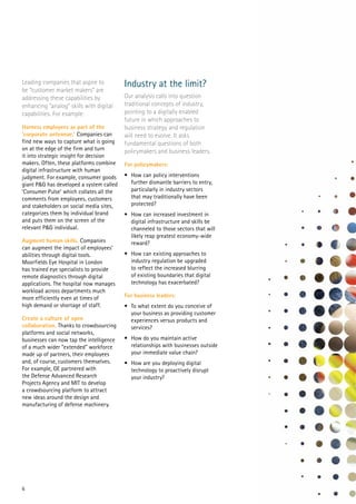 6
Leading companies that aspire to
be “customer market makers” are
addressing these capabilities by
enhancing “analog” skills with digital
capabilities. For example:
Harness employees as part of the
‘corporate antennae.’ Companies can
find new ways to capture what is going
on at the edge of the firm and turn
it into strategic insight for decision
makers. Often, these platforms combine
digital infrastructure with human
judgment. For example, consumer goods
giant P&G has developed a system called
‘Consumer Pulse’ which collates all the
comments from employees, customers
and stakeholders on social media sites,
categorizes them by individual brand
and puts them on the screen of the
relevant P&G individual.
Augment human skills. Companies
can augment the impact of employees’
abilities through digital tools.
Moorfields Eye Hospital in London
has trained eye specialists to provide
remote diagnostics through digital
applications. The hospital now manages
workload across departments much
more efficiently even at times of
high demand or shortage of staff.
Create a culture of open
collaboration. Thanks to crowdsourcing
platforms and social networks,
businesses can now tap the intelligence
of a much wider “extended” workforce
made up of partners, their employees
and, of course, customers themselves.
For example, GE partnered with
the Defense Advanced Research
Projects Agency and MIT to develop
a crowdsourcing platform to attract
new ideas around the design and
manufacturing of defense machinery.
Industry at the limit?
Our analysis calls into question
traditional concepts of industry,
pointing to a digitally enabled
future in which approaches to
business strategy and regulation
will need to evolve. It asks
fundamental questions of both
policymakers and business leaders.
For policymakers:
•	 How can policy interventions
further dismantle barriers to entry,
particularly in industry sectors
that may traditionally have been
protected?
•	 How can increased investment in
digital infrastructure and skills be
channeled to those sectors that will
likely reap greatest economy-wide
reward?
•	 How can existing approaches to
industry regulation be upgraded
to reflect the increased blurring
of existing boundaries that digital
technology has exacerbated?
For business leaders:
•	 To what extent do you conceive of
your business as providing customer
experiences versus products and
services?
•	 How do you maintain active
relationships with businesses outside
your immediate value chain?
•	 How are you deploying digital
technology to proactively disrupt
your industry?
 