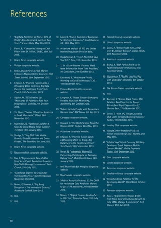 60
References
1 “Big Data, for Better or Worse: 90% of
World’s Data Generated over Last Two
Years,” Science Daily, May 22nd 2013.
2 	 Pisani, B, “Companies Sitting on Cash
Pile of over $1 Trillion,” CNBC, 26th July
2013.
3 	 Bharti Airtel corporate website.
4	 Verizon corporate website.
5	 Belkin, D and Porter, C “Job Market
Embraces Massive Online Courses”, Wall
Street Journal, 26th September 2013.
6	 Empson, R, “Practice Fusion Lands a
Whopping $70m to Bring a Big Data
Cure to the Healthcare Crisis” Tech
Crunch, 24th September 2013.
7 	 Aguilar, M, “GE is Freeing Up
‘Thousands’ of Patents to Fuel Your
Imagination,” Gizmodo, 4th October
2013.
8 	 Yu, Eileen, “Taobao Offers Free Analytics
to Small Merchants,” ZDnet, 26th
November 2013.
9 	 Macmillan, G, “Facebook Launches 5
Steps to Social Media Retail Success”
The Wall, 14th January 2013.
10 	Dredge, S, “Yelp CEO Talks Mobile
Growth, Global Expansion and Doner
Kebabs,” The Guardian, 5th June 2013.
11 	Bharti Airtel corporate website.
12	 Ideaconnection corporate website.
13	 Rao, L, “Bigcommerce Raises $40m
from Steve Case’s Revolution Growth to
Help SMBs Manage E-commerce” Tech
Crunch, 25th July 2013.
14	 “Salesforce Expects to Cross $3bn
Threshold this Year,” TechWeek Europe,
November 21st 2012.
15	 Nunes, P, Downes, L, “Big Bang
Disruption – The Innovator’s Disaster,”
Accenture Outlook, June 2013.
16 	 Ibid.
17 	Ibid.
18 	 Lobel, B, “Rise in Number of Businesses
Set Up from Bedrooms,” Small Business
UK, 28th May 2013.
19 	Accenture analysis of IDC and United
Nations Population Division data.
20 Docketerman, E, “This T-Shirt Will Save
Your Life,” Time, 11th November 2013.
21	 “7 in 10 Low-Income Patients Want
More Information from Their Providers,”
Hit Consultant, 24th October 2013.
22 	Eastwood, B, “Healthcare Finally
Warming to Cloud Technology,” CIO,
18th November 2013.
23 	Proteus Digital Health corporate
website.
24	 Langreth, R, “Robot Surgery Damaging
Patients Rises with Marketing,”
Bloomberg, 8th October 2013.
25 “Robots to Help People with Dementia in
Western Isles” BBC News, 5th July 2013.
26	 Carepass corporate website.
27	 Howard, C, “The World’s Most Powerful
Women 2013,” Forbes, 22nd May 2013.
28 	 Accenture corporate website.
29	 Empson, R, “Practice Fusion Lands
a Whopping $70m to Bring a Big
Data Cure to the Healthcare Crisis”
TechCrunch, 24th September 2013.
30	 Versel, N, “Independa Widens LG
Partnership, Puts Angela on Samsung
Galaxy Tabs,” Mobi Health News, 14th
January 2013.
31	 NHS Moorfields Eye Hospital corporate
website.
32 CloudTweaks corporate website.
33 “Medical Analytics Market: 23.7% CAGR
for Healthcare Data Analytics Market
to 2017,” PR Newswire, 29th November
2012.
34 	Moore, E, “Digital Finance Lending Set
to Hit £1bn,” Financial Times, 15th July
2013.
35	 Federal Reserve corporate website.
36	 Linkett corporate website.
37	 Couts, A, “Bitcoin Goes Nuts, Jumps
Over $1,000 per Bitcoin,” Digital Trends,
27th November 2013.
38	 Kreditech corporate website.
39	 Biseul, X, “BNP Paribas Parie sur le
Paiement Mobile” 01 Business, 21st
November 2013.
40	 Wasserman, T, “PayPal Lets You Pay
with QR Codes” Mashable, 8th October
2013.
41 	The Bitcoin Trader corporate website.
42 	Ibid.
43 Koetsier, J, “Bitcoin Black Friday: 250
Retailers Band Together to Accept
Bitcoin (and Fight Payment Fees),”
Venture Beat, 27th November 2013.
44	 Geron, T, “With IPO in Sight, Lending
Club Looks to Upend Banking Industry,”
Forbes, 10th October 2013.
45	 Lending Club corporate website.
46 “Google, Other Investors Put $125
million into Lending Club,” Reuters, 2nd
May 2013.
47 “Infobip Says Virtual Currency Will Help
Developers Crack Japanese Mobile
Content Market” Mobile Payments
Today, 20th September 2013.
48	 Coin corporate website.
49	 Linkett corporate website.
50	 Accenture corporate website.
51	 GeoActive Group corporate website.
52 “Crowdfunding’s Potential for the
Developing World,” World Bank, October
2013.
53 	Forrester corporate website.
54 	Rao, L, “Bigcommerce Raises $40m
from Steve Case’s Revolution Growth to
Help SMBs Manage E-commerce” Tech
Crunch, 25th July 2013.
 