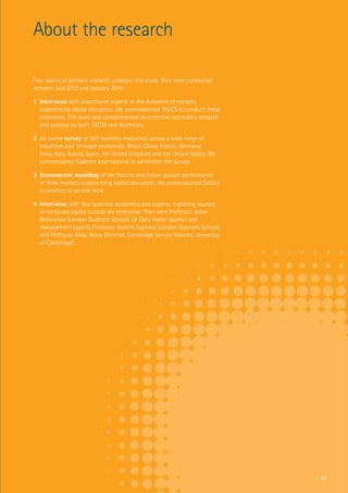 Four pieces of primary research underpin this study
About the research
Four pieces of primary research underpin this study. They were conducted
between July 2013 and January 2014:
1	 Interviews with practitioner experts in the dynamics of markets
experiencing digital disruption. We commissioned 10EQS to conduct these
interviews. This work was complemented by extensive secondary research
and analysis by both 10EQS and Accenture.
2	 An online survey of 500 business executives across a wide range of
industries and 10 major economies: Brazil, China, France, Germany,
India, Italy, Russia, Spain, the United Kingdom and the United States. We
commissioned Kadence International to administer the survey.
3	 Econometric modeling of the historic and future growth performance
of three markets experiencing digital disruption. We commissioned Oxford
Economics to do this work.
4	 Interviews with four business academics and experts, exploring sources
of corporate agility outside the enterprise. They were Professor Julian
Birkinshaw (London Business School), Dr Gary Hamel (author and
management expert), Professor Ioannis Ioannou (London Business School),
and Professor Andy Neely (Director, Cambridge Service Alliance, University
of Cambridge) .
63
 