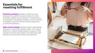 Copyright © 2022 Accenture. All rights reserved. 14
Predictive analytics. Retailers need to be using
data and AI to predict how best to serve the most
profitable, highest-value customers—and keep them
coming back. And leverage analytics, such as demand
forecasting, order affinity and inventory placement,
to optimize operations.
Essentials for
resetting fulfillment
Agile network design. Retailers need an agile design
approach to reset their networks faster. This is about
specificity—network design based on shape-of-chain
analysis across the store estate, and making the right
decisions around product flows and operations.
Retail’s Responsible Reset | 03. Reset Fulfillment
 