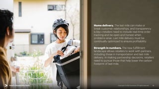 Copyright © 2022 Accenture. All rights reserved. 15
Home delivery. The last mile can make or
break customer relationships, and transparency
is key—retailers need to include real-time order
tracking and be open and honest when
problems arise. Last mile delivery must be
continually optimized to ensure profitability.
Strength in numbers. The new fulfillment
landscape allows retailers to work with partners,
including those in transportation and last mile
delivery. In making partnership decisions, retailers
need to pursue those that help lower the carbon
footprint of last-mile.
Retail’s Responsible Reset | 03. Reset Fulfillment
 