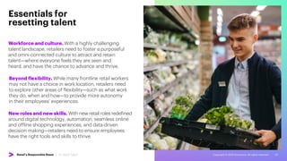 Copyright © 2022 Accenture. All rights reserved. 20
Workforce and culture. With a highly challenging
talent landscape, retailers need to foster a purposeful
and omni-connected culture to attract and retain
talent—where everyone feels they are seen and
heard, and have the chance to advance and thrive.
Essentials for
resetting talent
Beyond flexibility. While many frontline retail workers
may not have a choice in work location, retailers need
to explore other areas of flexibility—such as what work
they do, when and how—to provide more autonomy
in their employees’ experiences.
New roles and new skills. With new retail roles redefined
around digital technology, automation, seamless online
and offline shopping experiences, and data-driven
decision making—retailers need to ensure employees
have the right tools and skills to thrive.
Retail’s Responsible Reset | 05. Reset Talent
 