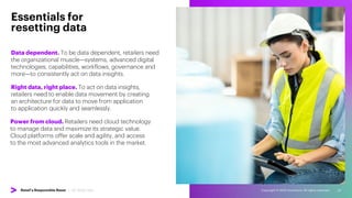 Copyright © 2022 Accenture. All rights reserved. 22
Data dependent. To be data dependent, retailers need
the organizational muscle—systems, advanced digital
technologies, capabilities, workflows, governance and
more—to consistently act on data insights.
Essentials for
resetting data
Right data, right place. To act on data insights,
retailers need to enable data movement by creating
an architecture for data to move from application
to application quickly and seamlessly.
Power from cloud. Retailers need cloud technology
to manage data and maximize its strategic value.
Cloud platforms offer scale and agility, and access
to the most advanced analytics tools in the market.
Retail’s Responsible Reset | 06. Reset Data
 