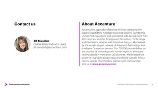 About Accenture
Accenture is a global professional services company with
leading capabilities in digital, cloud and security. Combining
unmatched experience and specialized skills across more than
40 industries, we offer Strategy and Consulting, Technology
and Operations services and Accenture Song — all powered
by the world’s largest network of Advanced Technology and
Intelligent Operations centers. Our 721,000 people deliver on
the promise of technology and human ingenuity every day,
serving clients in more than 120 countries. We embrace the
power of change to create value and shared success for our
clients, people, shareholders, partners and communities.
Visit us at www.accenture.com
27
Jill Standish
Global Retail Industry Lead
jill.standish@accenture.com
Contact us
Retail’s Responsible Reset
 